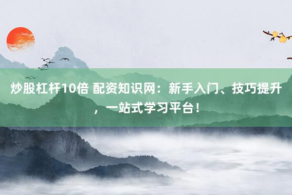 炒股杠杆10倍 配资知识网：新手入门、技巧提升，一站式学习平台！