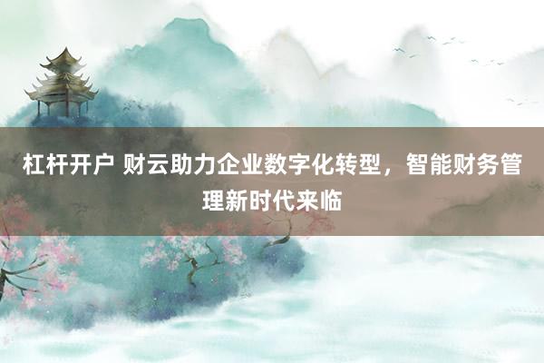 杠杆开户 财云助力企业数字化转型,智能财务管理新时代来临