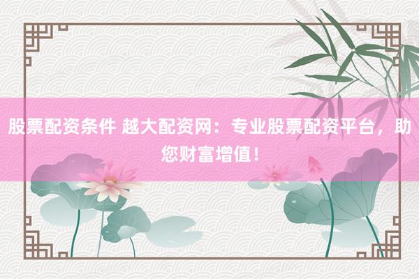 股票配资条件 越大配资网：专业股票配资平台，助您财富增值！