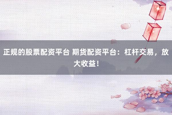 正规的股票配资平台 期货配资平台：杠杆交易，放大收益！