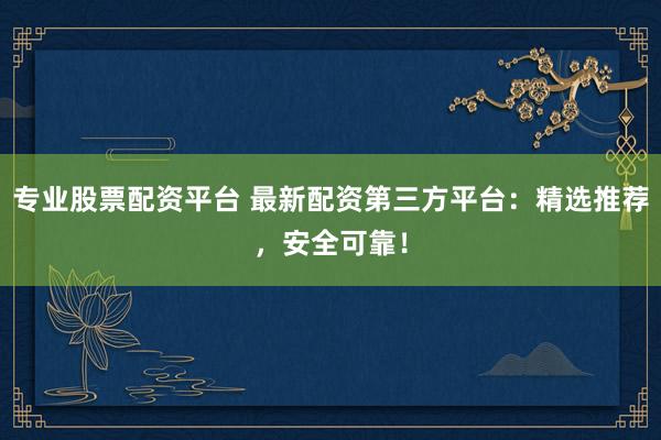 专业股票配资平台 最新配资第三方平台：精选推荐，安全可靠！