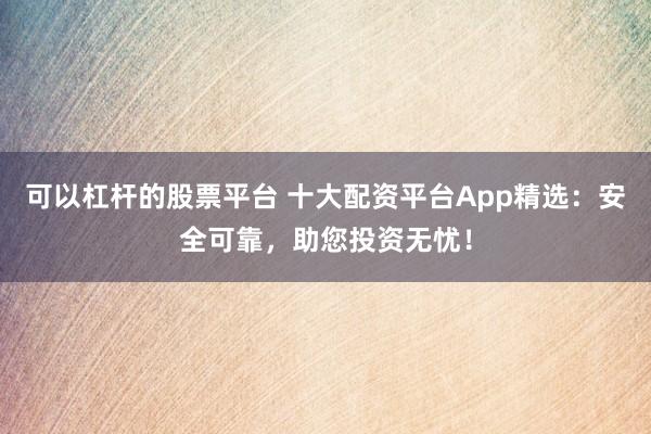 可以杠杆的股票平台 十大配资平台App精选：安全可靠，助您投资无忧！