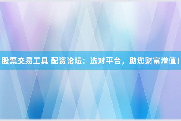 股票交易工具 配资论坛：选对平台，助您财富增值！