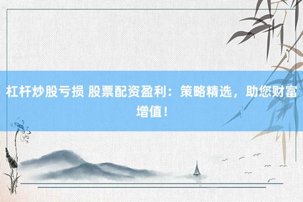 杠杆炒股亏损 股票配资盈利：策略精选，助您财富增值！