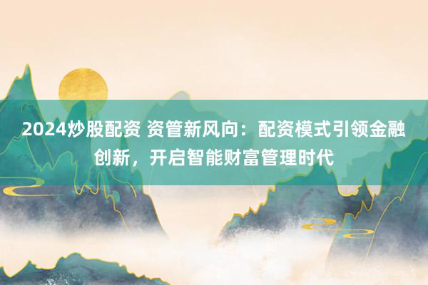 2024炒股配资 资管新风向：配资模式引领金融创新，开启智能财富管理时代