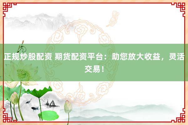 正规炒股配资 期货配资平台：助您放大收益，灵活交易！