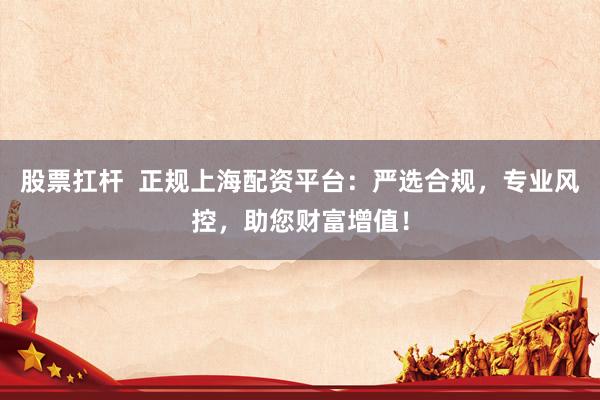 股票扛杆 正规上海配资平台:严选合规,专业风控,助您财富增值!