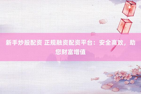 新手炒股配资 正规融资配资平台：安全高效，助您财富增值