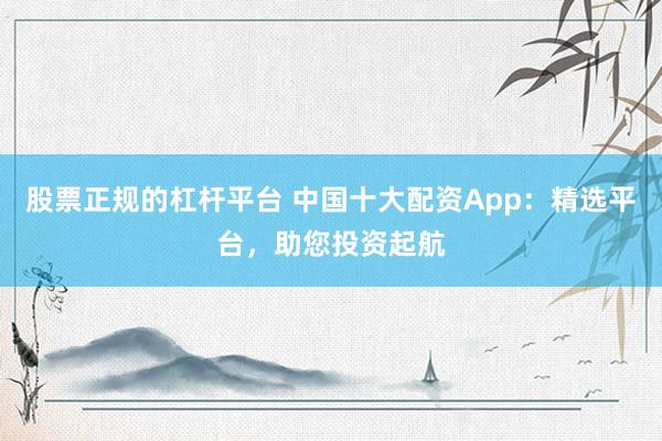 股票正规的杠杆平台 中国十大配资App：精选平台，助您投资起航