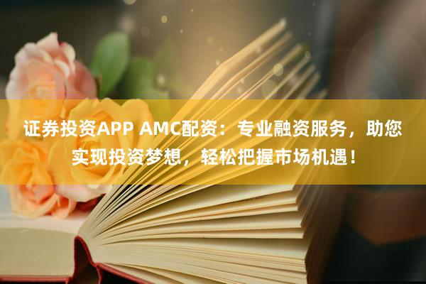 证券投资APP AMC配资：专业融资服务，助您实现投资梦想，轻松把握市场机遇！