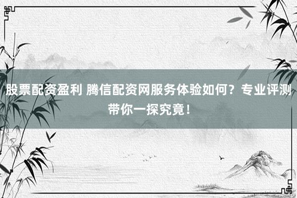 股票配资盈利 腾信配资网服务体验如何？专业评测带你一探究竟！