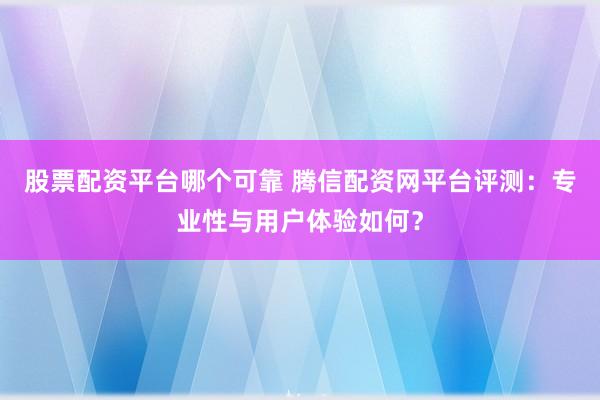 股票配资平台哪个可靠 腾信配资网平台评测：专业性与用户体验如何？