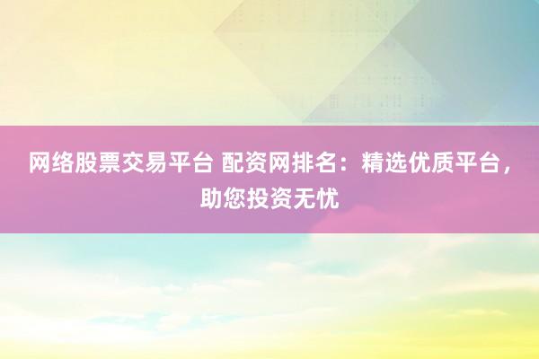 网络股票交易平台 配资网排名：精选优质平台，助您投资无忧