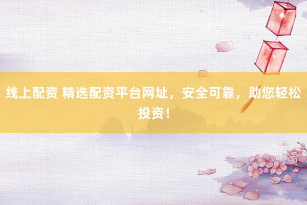 线上配资 精选配资平台网址，安全可靠，助您轻松投资！