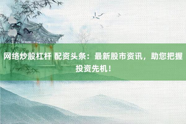 网络炒股杠杆 配资头条：最新股市资讯，助您把握投资先机！