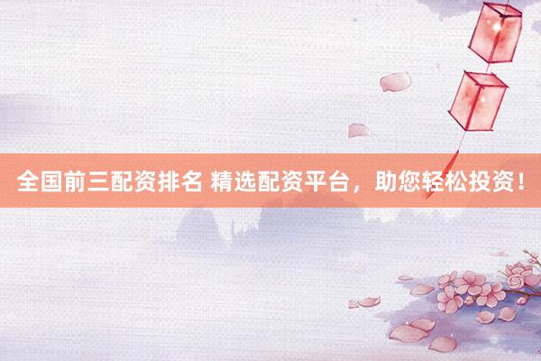 全国前三配资排名 精选配资平台，助您轻松投资！