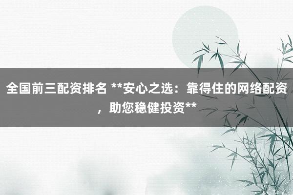 全国前三配资排名 **安心之选：靠得住的网络配资，助您稳健投资**
