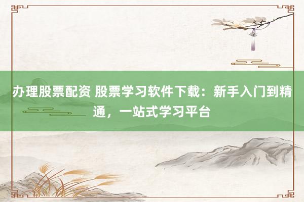 办理股票配资 股票学习软件下载：新手入门到精通，一站式学习平台
