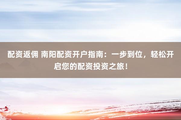 配资返佣 南阳配资开户指南：一步到位，轻松开启您的配资投资之旅！