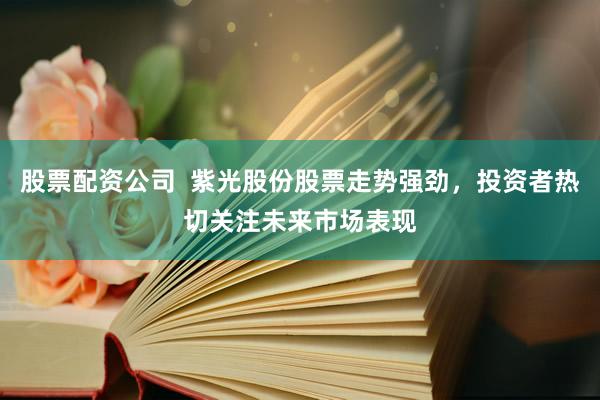 股票配资公司  紫光股份股票走势强劲，投资者热切关注未来市场表现