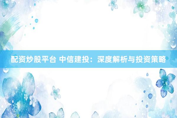 配资炒股平台 中信建投：深度解析与投资策略