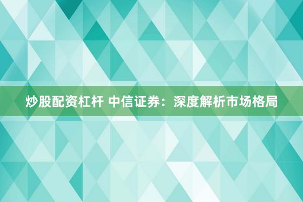 炒股配资杠杆 中信证券：深度解析市场格局