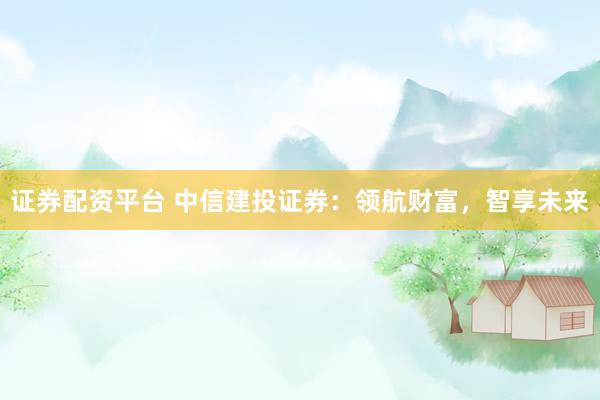 证券配资平台 中信建投证券：领航财富，智享未来