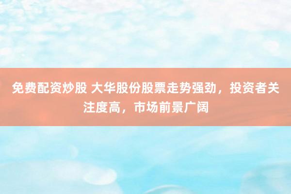 免费配资炒股 大华股份股票走势强劲，投资者关注度高，市场前景广阔