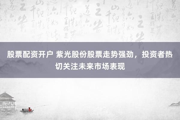 股票配资开户 紫光股份股票走势强劲，投资者热切关注未来市场表现