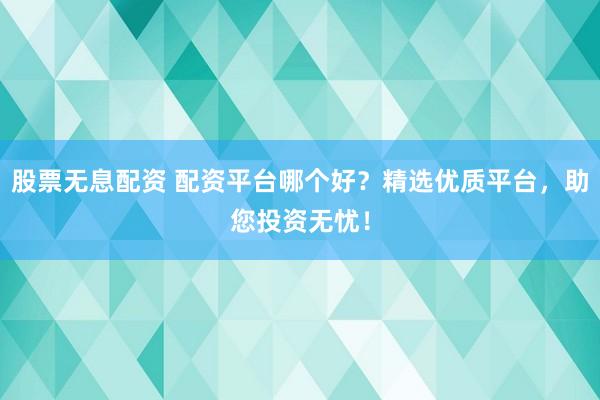 股票无息配资 配资平台哪个好？精选优质平台，助您投资无忧！