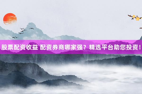 股票配资收益 配资券商哪家强？精选平台助您投资！
