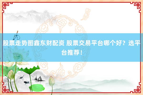 股票走势图鑫东财配资 股票交易平台哪个好？选平台推荐！