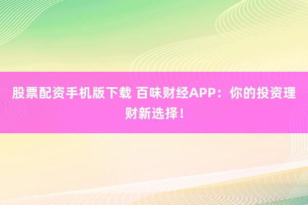股票配资手机版下载 百味财经APP：你的投资理财新选择！