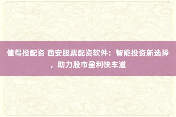 值得投配资 西安股票配资软件：智能投资新选择，助力股市盈利快车道