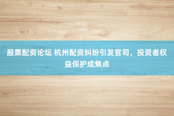 股票配资论坛 杭州配资纠纷引发官司，投资者权益保护成焦点