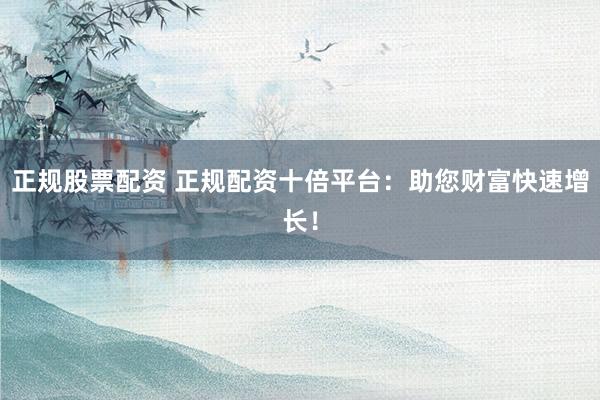 正规股票配资 正规配资十倍平台：助您财富快速增长！