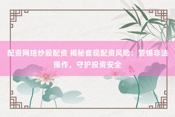 配资网络炒股配资 揭秘套现配资风险：警惕非法操作，守护投资安全